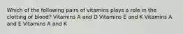 Which of the following pairs of vitamins plays a role in the clotting of blood? Vitamins A and D Vitamins E and K Vitamins A and E Vitamins A and K