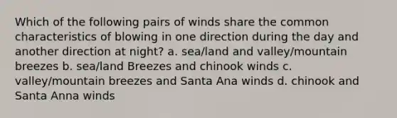 Which of the following pairs of winds share the common characteristics of blowing in one direction during the day and another direction at night? a. sea/land and valley/mountain breezes b. sea/land Breezes and chinook winds c. valley/mountain breezes and Santa Ana winds d. chinook and Santa Anna winds