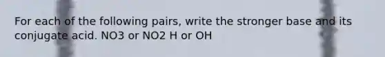 For each of the following pairs, write the stronger base and its conjugate acid. NO3 or NO2 H or OH