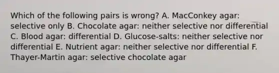 Which of the following pairs is wrong? A. MacConkey agar: selective only B. Chocolate agar: neither selective nor differential C. Blood agar: differential D. Glucose-salts: neither selective nor differential E. Nutrient agar: neither selective nor differential F. Thayer-Martin agar: selective chocolate agar