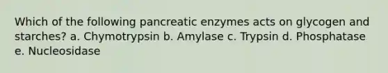 Which of the following pancreatic enzymes acts on glycogen and starches? a. Chymotrypsin b. Amylase c. Trypsin d. Phosphatase e. Nucleosidase