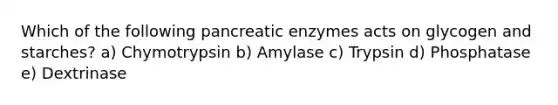 Which of the following pancreatic enzymes acts on glycogen and starches? a) Chymotrypsin b) Amylase c) Trypsin d) Phosphatase e) Dextrinase