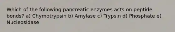 Which of the following pancreatic enzymes acts on peptide bonds? a) Chymotrypsin b) Amylase c) Trypsin d) Phosphate e) Nucleosidase