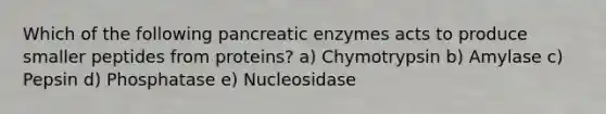 Which of the following pancreatic enzymes acts to produce smaller peptides from proteins? a) Chymotrypsin b) Amylase c) Pepsin d) Phosphatase e) Nucleosidase