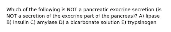 Which of the following is NOT a pancreatic exocrine secretion (is NOT a secretion of the exocrine part of the pancreas)? A) lipase B) insulin C) amylase D) a bicarbonate solution E) trypsinogen