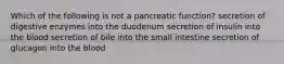 Which of the following is not a pancreatic function? secretion of digestive enzymes into the duodenum secretion of insulin into the blood secretion of bile into the small intestine secretion of glucagon into the blood