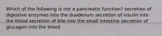 Which of the following is not a pancreatic function? secretion of digestive enzymes into the duodenum secretion of insulin into the blood secretion of bile into the small intestine secretion of glucagon into the blood