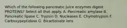 Which of the following pancreatic juice enzymes digest PROTEINS? Select all that apply. A. Pancreatic amylase B. Pancreatic lipase C. Trypsin D. Nucleases E. Chymotrypsin F. Carboxypeptidase G. Bicarbonate ions