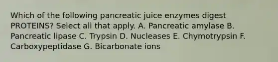 Which of the following pancreatic juice enzymes digest PROTEINS? Select all that apply. A. Pancreatic amylase B. Pancreatic lipase C. Trypsin D. Nucleases E. Chymotrypsin F. Carboxypeptidase G. Bicarbonate ions