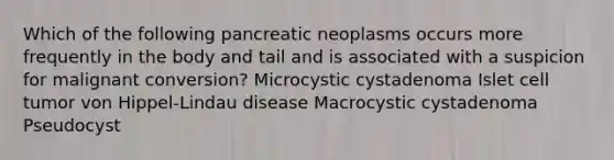 Which of the following pancreatic neoplasms occurs more frequently in the body and tail and is associated with a suspicion for malignant conversion? Microcystic cystadenoma Islet cell tumor von Hippel-Lindau disease Macrocystic cystadenoma Pseudocyst