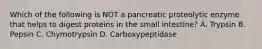 Which of the following is NOT a pancreatic proteolytic enzyme that helps to digest proteins in the small intestine? A. Trypsin B. Pepsin C. Chymotrypsin D. Carboxypeptidase