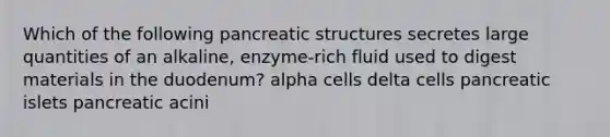 Which of the following pancreatic structures secretes large quantities of an alkaline, enzyme-rich fluid used to digest materials in the duodenum? alpha cells delta cells pancreatic islets pancreatic acini