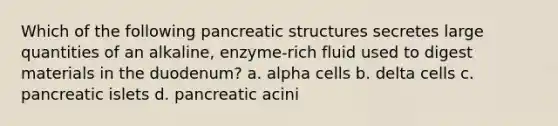 Which of the following pancreatic structures secretes large quantities of an alkaline, enzyme-rich fluid used to digest materials in the duodenum? a. alpha cells b. delta cells c. pancreatic islets d. pancreatic acini