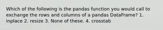 Which of the following is the pandas function you would call to exchange the rows and columns of a pandas DataFrame? 1. inplace 2. resize 3. None of these. 4. crosstab