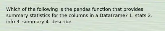 Which of the following is the pandas function that provides summary statistics for the columns in a DataFrame? 1. stats 2. info 3. summary 4. describe