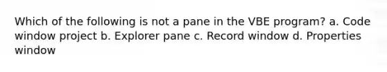 Which of the following is not a pane in the VBE program? a. Code window project b. Explorer pane c. Record window d. Properties window