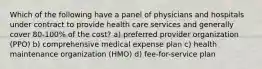 Which of the following have a panel of physicians and hospitals under contract to provide health care services and generally cover 80-100% of the cost? a) preferred provider organization (PPO) b) comprehensive medical expense plan c) health maintenance organization (HMO) d) fee-for-service plan