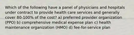 Which of the following have a panel of physicians and hospitals under contract to provide health care services and generally cover 80-100% of the cost? a) preferred provider organization (PPO) b) comprehensive medical expense plan c) health maintenance organization (HMO) d) fee-for-service plan