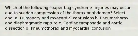 Which of the following "paper bag syndrome" injuries may occur due to sudden compression of the thorax or abdomen? Select one: a. Pulmonary and myocardial contusions b. Pneumothorax and diaphragmatic rupture c. Cardiac tamponade and aortic dissection d. Pneumothorax and myocardial contusion