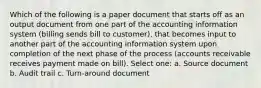 Which of the following is a paper document that starts off as an output document from one part of the accounting information system (billing sends bill to customer), that becomes input to another part of the accounting information system upon completion of the next phase of the process (accounts receivable receives payment made on bill). Select one: a. Source document b. Audit trail c. Turn-around document