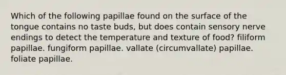 Which of the following papillae found on the surface of the tongue contains no taste buds, but does contain sensory nerve endings to detect the temperature and texture of food? filiform papillae. fungiform papillae. vallate (circumvallate) papillae. foliate papillae.