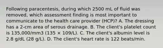 Following paracentesis, during which 2500 mL of fluid was removed, which assessment finding is most important to communicate to the health care provider (HCP)? A. The dressing has a 2-cm area of serous drainage. B. The client's platelet count is 135,000/mm3 (135 × 109/L). C. The client's albumin level is 2.8 g/dL (28 g/L). D. The client's heart rate is 122 beats/min.