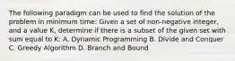 The following paradigm can be used to find the solution of the problem in minimum time: Given a set of non-negative integer, and a value K, determine if there is a subset of the given set with sum equal to K: A. Dynamic Programming B. Divide and Conquer C. Greedy Algorithm D. Branch and Bound