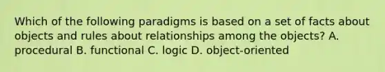 Which of the following paradigms is based on a set of facts about objects and rules about relationships among the objects? A. procedural B. functional C. logic D. object-oriented