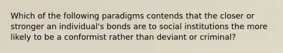 Which of the following paradigms contends that the closer or stronger an individual's bonds are to social institutions the more likely to be a conformist rather than deviant or criminal?