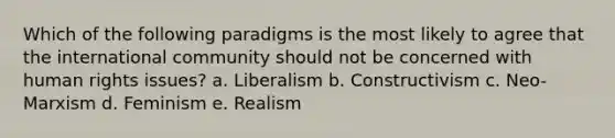 Which of the following paradigms is the most likely to agree that the international community should not be concerned with human rights issues? a. Liberalism b. Constructivism c. Neo-Marxism d. Feminism e. Realism