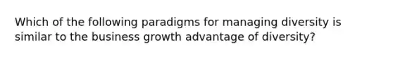 Which of the following paradigms for managing diversity is similar to the business growth advantage of diversity?