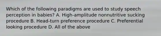 Which of the following paradigms are used to study speech perception in babies? A. High-amplitude nonnutritive sucking procedure B. Head-turn preference procedure C. Preferential looking procedure D. All of the above