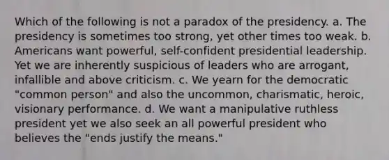 Which of the following is not a paradox of the presidency. a. The presidency is sometimes too strong, yet other times too weak. b. Americans want powerful, self-confident presidential leadership. Yet we are inherently suspicious of leaders who are arrogant, infallible and above criticism. c. We yearn for the democratic "common person" and also the uncommon, charismatic, heroic, visionary performance. d. We want a manipulative ruthless president yet we also seek an all powerful president who believes the "ends justify the means."