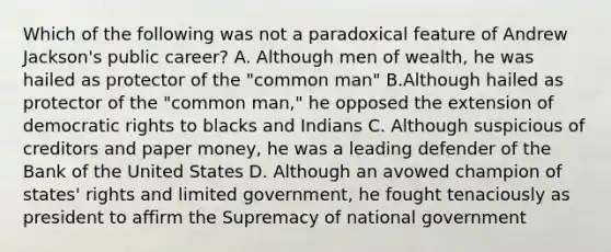 Which of the following was not a paradoxical feature of Andrew Jackson's public career? A. Although men of wealth, he was hailed as protector of the "common man" B.Although hailed as protector of the "common man," he opposed the extension of democratic rights to blacks and Indians C. Although suspicious of creditors and paper money, he was a leading defender of the Bank of the United States D. Although an avowed champion of states' rights and limited government, he fought tenaciously as president to affirm the Supremacy of national government