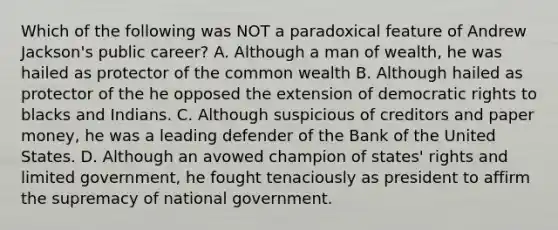 Which of the following was NOT a paradoxical feature of Andrew Jackson's public career? A. Although a man of wealth, he was hailed as protector of the common wealth B. Although hailed as protector of the he opposed the extension of democratic rights to blacks and Indians. C. Although suspicious of creditors and paper money, he was a leading defender of the Bank of the United States. D. Although an avowed champion of states' rights and limited government, he fought tenaciously as president to affirm the supremacy of national government.