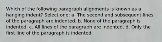 Which of the following paragraph alignments is known as a hanging indent? Select one: a. The second and subsequent lines of the paragraph are indented. b. None of the paragraph is indented. c. All lines of the paragraph are indented. d. Only the first line of the paragraph is indented.