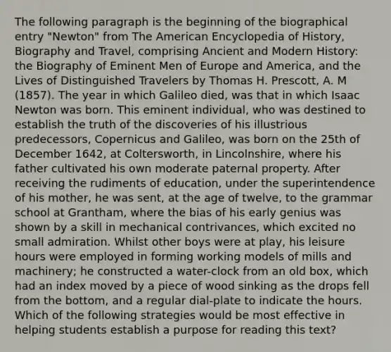 The following paragraph is the beginning of the biographical entry "Newton" from The American Encyclopedia of History, Biography and Travel, comprising Ancient and Modern History: the Biography of Eminent Men of Europe and America, and the Lives of Distinguished Travelers by Thomas H. Prescott, A. M (1857). The year in which Galileo died, was that in which Isaac Newton was born. This eminent individual, who was destined to establish the truth of the discoveries of his illustrious predecessors, Copernicus and Galileo, was born on the 25th of December 1642, at Coltersworth, in Lincolnshire, where his father cultivated his own moderate paternal property. After receiving the rudiments of education, under the superintendence of his mother, he was sent, at the age of twelve, to the grammar school at Grantham, where the bias of his early genius was shown by a skill in mechanical contrivances, which excited no small admiration. Whilst other boys were at play, his leisure hours were employed in forming working models of mills and machinery; he constructed a water-clock from an old box, which had an index moved by a piece of wood sinking as the drops fell from the bottom, and a regular dial-plate to indicate the hours. Which of the following strategies would be most effective in helping students establish a purpose for reading this text?