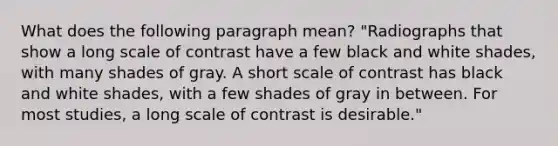 What does the following paragraph mean? "Radiographs that show a long scale of contrast have a few black and white shades, with many shades of gray. A short scale of contrast has black and white shades, with a few shades of gray in between. For most studies, a long scale of contrast is desirable."