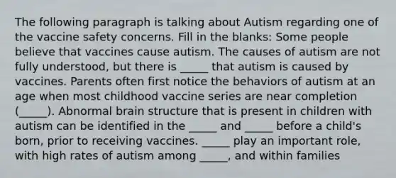 The following paragraph is talking about Autism regarding one of the vaccine safety concerns. Fill in the blanks: Some people believe that vaccines cause autism. The causes of autism are not fully understood, but there is _____ that autism is caused by vaccines. Parents often first notice the behaviors of autism at an age when most childhood vaccine series are near completion (_____). Abnormal brain structure that is present in children with autism can be identified in the _____ and _____ before a child's born, prior to receiving vaccines. _____ play an important role, with high rates of autism among _____, and within families