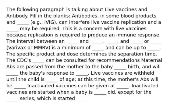 The following paragraph is talking about Live vaccines and Antibody. Fill in the blanks: Antibodies, in some blood products and _____ (e.g., IVIG), can interfere live vaccine replication and a _____ may be required. This is a concern with live vaccines because replication is required to produce an immune response The interval between an _____ and _____, _____, and _____ or _____ (Varivax or MMRV) is a minimum of _____ and can be up to _____. The specific product and dose determines the separation time. The CDC's _____ can be consulted for recommendations Maternal Abs are passed from the mother to the baby _____ birth, and will _____ the baby's response to _____. Live vaccines are withheld until the child is _____ of age; at this time, the mother's Abs will be _____ Inactivated vaccines can be given at _____. Inactivated vaccines are started when a baby is _____ old, except for the _____ series, which is started _____