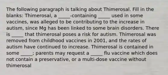 The following paragraph is talking about Thimerosal. Fill in the blanks: Thimerosal, a _____-containing _____ used in some vaccines, was alleged to be contributing to the increase in autism, since Mg has been linked to some brain disorders. There is _____ that thimerosal poses a risk for autism. Thimerosal was removed from childhood vaccines in 2001, and the rates of autism have continued to increase. Thimerosal is contained in some _____; parents may request a _____ flu vaccine which does not contain a preservative, or a multi-dose vaccine without thimerosal