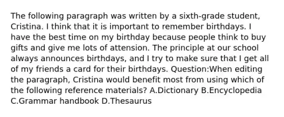 The following paragraph was written by a sixth-grade student, Cristina. I think that it is important to remember birthdays. I have the best time on my birthday because people think to buy gifts and give me lots of attension. The principle at our school always announces birthdays, and I try to make sure that I get all of my friends a card for their birthdays. Question:When editing the paragraph, Cristina would benefit most from using which of the following reference materials? A.Dictionary B.Encyclopedia C.Grammar handbook D.Thesaurus