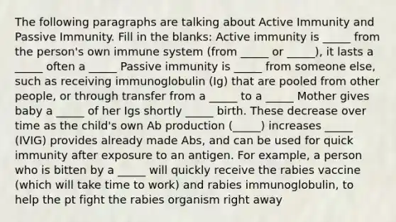 The following paragraphs are talking about Active Immunity and Passive Immunity. Fill in the blanks: Active immunity is _____ from the person's own immune system (from _____ or _____), it lasts a _____ often a _____ Passive immunity is _____ from someone else, such as receiving immunoglobulin (Ig) that are pooled from other people, or through transfer from a _____ to a _____ Mother gives baby a _____ of her Igs shortly _____ birth. These decrease over time as the child's own Ab production (_____) increases _____ (IVIG) provides already made Abs, and can be used for quick immunity after exposure to an antigen. For example, a person who is bitten by a _____ will quickly receive the rabies vaccine (which will take time to work) and rabies immunoglobulin, to help the pt fight the rabies organism right away