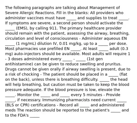 The following paragraphs are talking about Management of Severe Allergic Reactions. Fill in the blanks: All providers who administer vaccines must have _____ and supplies to treat _____. If symptoms are severe, a second person should activate the _____ (EMS), by calling 911. The primary healthcare provider should remain with the patient, assessing the airway, breathing, circulation and level of consciousness - Administer aqueous EN _____ (1 mg/mL) dilution IV, 0.01 mg/kg, up to a _____ per dose. Most pharmacies use prefilled EN _____. At least _____ adult (0.3 mg) auto-injectors should be available. Most adults will require 1 - 3 doses administered every _____ - _____ (1st gen antihistamine) can be given to reduce swelling and pruritus. Drugs cannot be given orally if airway swelling is present, due to a risk of chocking - The patient should be placed in a _____ (flat on the back), unless there is breathing difficulty. _____ the head will help breathing, but caution must be taken to keep the blood pressure adequate. If the blood pressure is low, elevate the _____. Monitor the _____ and _____ every 5 minutes - Provide _____, if necessary. Immunizing pharmacists need current _____ (BLS or CPR) certifications - Record all _____ and administered meds The reaction should be reported to the patient's _____ and to the FDA's _____