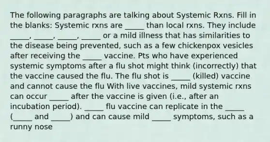 The following paragraphs are talking about Systemic Rxns. Fill in the blanks: Systemic rxns are _____ than local rxns. They include _____, _____, _____, _____ or a mild illness that has similarities to the disease being prevented, such as a few chickenpox vesicles after receiving the _____ vaccine. Pts who have experienced systemic symptoms after a flu shot might think (incorrectly) that the vaccine caused the flu. The flu shot is _____ (killed) vaccine and cannot cause the flu With live vaccines, mild systemic rxns can occur _____ after the vaccine is given (i.e., after an incubation period). _____ flu vaccine can replicate in the _____ (_____ and _____) and can cause mild _____ symptoms, such as a runny nose