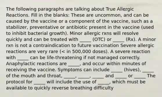 The following paragraphs are talking about True Allergic Reactions. Fill in the blanks: These are uncommon, and can be caused by the vaccine or a component of the vaccine, such as a stabilizer, preventative or antibiotic present in the vaccine (used to inhibit bacterial growth). Minor allergic rxns will resolve quickly and can be treated with _____ (OTC) or _____ (Rx). A minor rxn is not a contraindication to future vaccination Severe allergic reactions are very rare (< in 500,000 doses). A severe reaction with _____ can be life-threatening if not managed correctly. Anaphylactic reactions are _____, and occur within minutes of receiving the vaccine. Symptoms can include _____ (hives), _____ of the mouth and throat, _____, _____, _____ and _____ or _____ The protocol for _____ will include the use of _____, which must be available to quickly reverse breathing difficulty