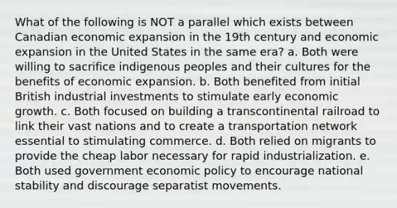 What of the following is NOT a parallel which exists between Canadian economic expansion in the 19th century and economic expansion in the United States in the same era? a. Both were willing to sacrifice indigenous peoples and their cultures for the benefits of economic expansion. b. Both benefited from initial British industrial investments to stimulate early economic growth. c. Both focused on building a <a href='https://www.questionai.com/knowledge/khrRB9vsUL-transcontinental-railroad' class='anchor-knowledge'>transcontinental railroad</a> to link their vast nations and to create a transportation network essential to stimulating commerce. d. Both relied on migrants to provide the cheap labor necessary for rapid industrialization. e. Both used government economic policy to encourage national stability and discourage separatist movements.