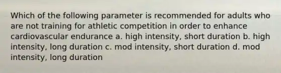 Which of the following parameter is recommended for adults who are not training for athletic competition in order to enhance cardiovascular endurance a. high intensity, short duration b. high intensity, long duration c. mod intensity, short duration d. mod intensity, long duration