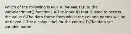 Which of the following is NOT a PARAMETER to the varSelectInput() function? A-The input ID that is used to access the value B-The data frame from which the column names will be retrieved C-The display label for the control D-The data set variable name