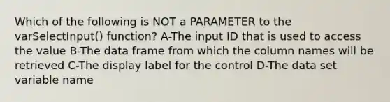 Which of the following is NOT a PARAMETER to the varSelectInput() function? A-The input ID that is used to access the value B-The data frame from which the column names will be retrieved C-The display label for the control D-The data set variable name